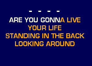 ARE YOU GONNA LIVE
YOUR LIFE
STANDING IN THE BACK
LOOKING AROUND