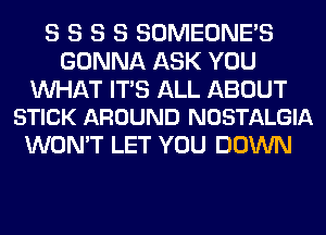 S S S S SOMEONE'S
GONNA ASK YOU

WAT ITS ALL ABOUT
STICK AROUND NOSTALGIA

WON'T LET YOU DOWN