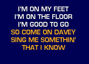 I'M ON MY FEET
I'M ON THE FLOOR
I'M GOOD TO GD
30 COME ON DAVEY
SING ME SOMETHIN'
THAT I KNOW