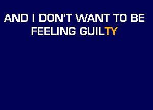 AND I DON'T WANT TO BE
FEELING GUILTY