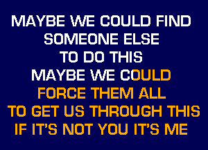 MAYBE WE COULD FIND
SOMEONE ELSE
TO DO THIS
MAYBE WE COULD
FORCE THEM ALL
TO GET US THROUGH THIS
IF ITS NOT YOU ITS ME