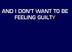AND I DON'T WANT TO BE
FEELING GUILTY