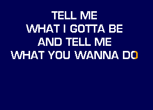 TELL ME
WHAT I GOTTA BE
AND TELL ME
VUHAT YOU WANNA DO