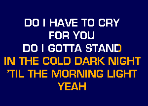 DO I HAVE TO CRY
FOR YOU
DO I GOTTA STAND
IN THE COLD DARK NIGHT
'TIL THE MORNING LIGHT
YEAH