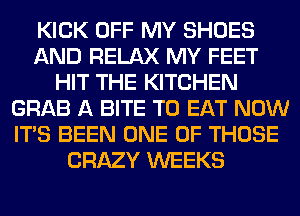 KICK OFF MY SHOES
AND RELAX MY FEET
HIT THE KITCHEN
GRAB A BITE TO EAT NOW
ITS BEEN ONE OF THOSE
CRAZY WEEKS