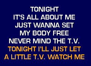 TONIGHT
ITS ALL ABOUT ME
JUST WANNA SET
MY BODY FREE
NEVER MIND THE T.V.
TONIGHT I'LL JUST LET
A LITTLE T.V. WATCH ME