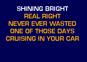 SHINING BRIGHT
REAL RIGHT
NEVER EVER WASTED
ONE OF THOSE DAYS
CRUISING IN YOUR CAR