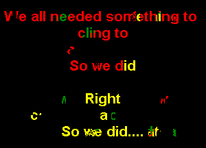 V' re all needed something to
cling to

5

So we did

11 nght n'
a C
So we d'id.... at 1