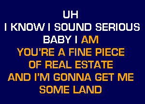 UH
I KNOWI SOUND SERIOUS
BABY I AM
YOU'RE A FINE PIECE
OF REAL ESTATE
AND I'M GONNA GET ME
SOME LAND