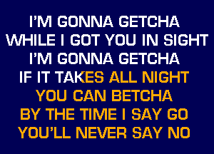 I'M GONNA GETCHA
WHILE I GOT YOU IN SIGHT
I'M GONNA GETCHA
IF IT TAKES ALL NIGHT
YOU CAN BETCHA
BY THE TIME I SAY GO
YOU'LL NEVER SAY NO