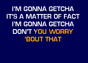 I'M GONNA GETCHA
ITS A MATTER OF FACT
I'M GONNA GETCHA
DON'T YOU WORRY
'BOUT THAT