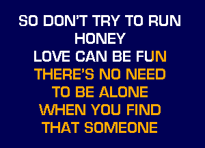 SO DOMT TRY TO RUN
HONEY
LOVE CAN BE FUN
THERES NO NEED
TO BE ALONE
WHEN YOU FIND
THAT SOMEONE