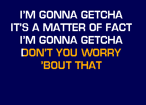 I'M GONNA GETCHA
ITS A MATTER OF FACT
I'M GONNA GETCHA
DON'T YOU WORRY
'BOUT THAT