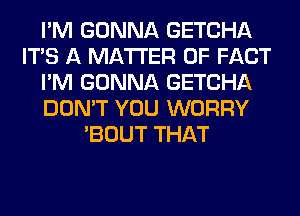 I'M GONNA GETCHA
ITS A MATTER OF FACT
I'M GONNA GETCHA
DON'T YOU WORRY
'BOUT THAT