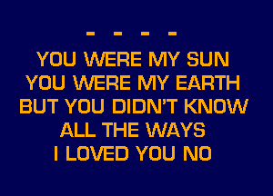 YOU WERE MY SUN
YOU WERE MY EARTH
BUT YOU DIDN'T KNOW

ALL THE WAYS
I LOVED YOU N0