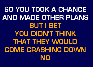SO YOU TOOK A CHANGE
AND MADE OTHER PLANS
BUT I BET
YOU DIDN'T THINK
THAT THEY WOULD
COME CRASHING DOWN
N0