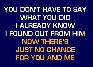 YOU DON'T HAVE TO SAY
WHAT YOU DID
I ALREADY KNOW
I FOUND OUT FROM HIM
NOW THERE'S
JUST N0 CHANCE
FOR YOU AND ME