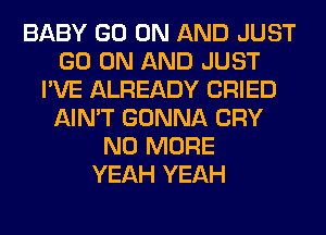 BABY GO ON AND JUST
GO ON AND JUST
I'VE ALREADY CRIED
AIN'T GONNA CRY
NO MORE
YEAH YEAH