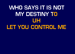 1WHO SAYS IT IS NOT
MY DESTINY T0
UH

LET YOU CONTROL ME