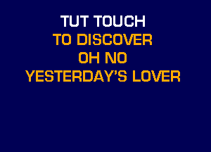 TUT TOUCH
T0 DISCOVER
OH NO

YESTERDAY'S LOVER