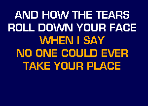 AND HOW THE TEARS
ROLL DOWN YOUR FACE
WHEN I SAY
NO ONE COULD EVER
TAKE YOUR PLACE