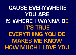 'CAUSE EVERYWHERE
YOU ARE
IS WHERE I WANNA BE
ITS TRUE
EVERYTHING YOU DO
MAKES ME KNOW
HOW MUCH I LOVE YOU