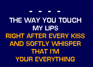 THE WAY YOU TOUCH
MY LIPS
RIGHT AFTER EVERY KISS
AND SOFTLY VUHISPER
THAT I'M
YOUR EVERYTHING