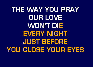 THE WAY YOU PRAY
OUR LOVE
WON'T DIE

EVERY NIGHT
JUST BEFORE
YOU CLOSE YOUR EYES