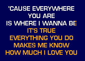 'CAUSE EVERYWHERE
YOU ARE
IS WHERE I WANNA BE
ITS TRUE
EVERYTHING YOU DO
MAKES ME KNOW
HOW MUCH I LOVE YOU