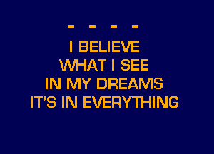 I BELIEVE
WHAT I SEE

IN MY DREAMS
IT'S IN EVERYTHING