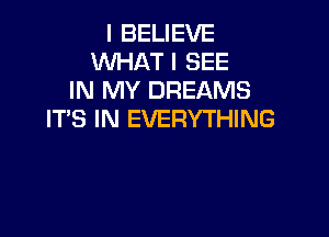 I BELIEVE
WHAT I SEE
IN MY DREAMS

IT'S IN EVERYTHING