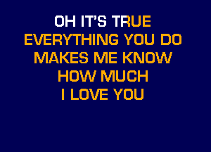 0H ITS TRUE
EVERYTHING YOU DO
MAKES ME KNOW
HOW MUCH
I LOVE YOU