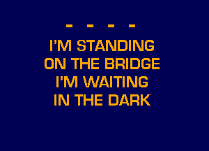 I'M STANDING
ON THE BRIDGE

I'M WAITING
IN THE DARK