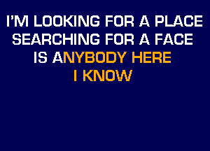 I'M LOOKING FOR A PLACE
SEARCHING FOR A FACE
IS ANYBODY HERE
I KNOW