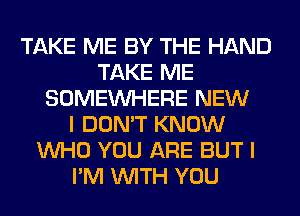 TAKE ME BY THE HAND
TAKE ME
SOMEINHERE NEW
I DON'T KNOW
WHO YOU ARE BUT I
I'M WITH YOU
