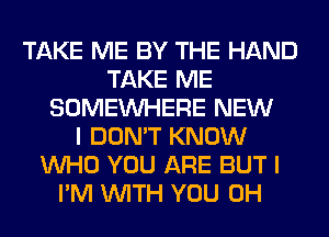 TAKE ME BY THE HAND
TAKE ME
SOMEINHERE NEW
I DON'T KNOW
WHO YOU ARE BUT I
I'M WITH YOU 0H