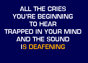 ALL THE CRIES
YOU'RE BEGINNING
TO HEAR
TRAPPED IN YOUR MIND
AND THE SOUND
IS DEAFENING