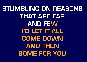 STUMBLING 0N REASONS
THAT ARE FAR
AND FEW
I'D LET IT ALL
COME DOWN
AND THEN
SOME FOR YOU