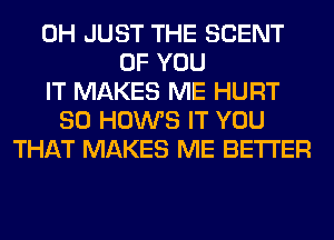 0H JUST THE SCENT
OF YOU
IT MAKES ME HURT
SO HOWS IT YOU
THAT MAKES ME BETTER