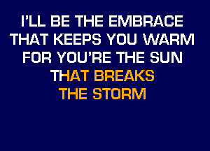 I'LL BE THE EMBRACE
THAT KEEPS YOU WARM
FOR YOU'RE THE SUN
THAT BREAKS
THE STORM