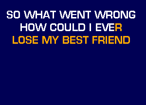 SO WHAT WENT WRONG
HOW COULD I EVER
LOSE MY BEST FRIEND