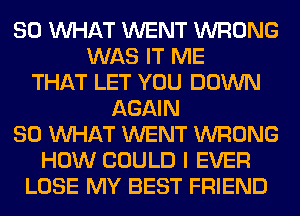 SO WHAT WENT WRONG
WAS IT ME
THAT LET YOU DOWN
AGAIN
SO WHAT WENT WRONG
HOW COULD I EVER
LOSE MY BEST FRIEND