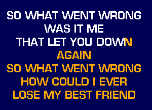 SO WHAT WENT WRONG
WAS IT ME
THAT LET YOU DOWN
AGAIN
SO WHAT WENT WRONG
HOW COULD I EVER
LOSE MY BEST FRIEND