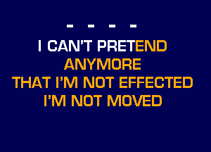 I CAN'T PRETEND
ANYMORE
THAT I'M NOT EFFECTED
I'M NOT MOVED