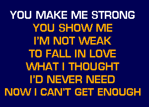 YOU MAKE ME STRONG
YOU SHOW ME
I'M NOT WEAK
T0 FALL IN LOVE
WHAT I THOUGHT

I'D NEVER NEED
NOW I CAN'T GET ENOUGH