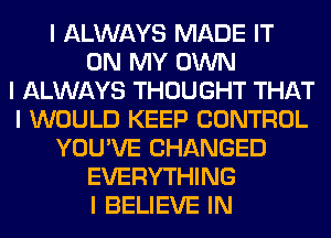 I ALWAYS MADE IT
ON MY OWN
I ALWAYS THOUGHT THAT
I WOULD KEEP CONTROL
YOU'VE CHANGED
EVERYTHING
I BELIEVE IN