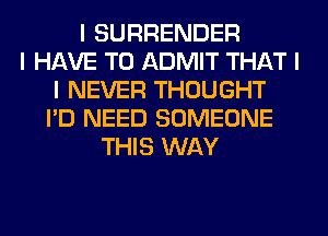 I SURRENDER
I HAVE TO ADMIT THAT I
I NEVER THOUGHT
I'D NEED SOMEONE
THIS WAY