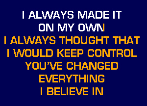 I ALWAYS MADE IT
ON MY OWN
I ALWAYS THOUGHT THAT
I WOULD KEEP CONTROL
YOU'VE CHANGED
EVERYTHING
I BELIEVE IN