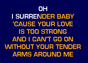 OH
I SURRENDER BABY
'CAUSE YOUR LOVE
IS TOO STRONG
AND I CAN'T GO ON
WITHOUT YOUR TENDER
ARMS AROUND ME