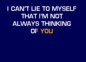 I CAN'T LIE T0 MYSELF
THATPNTNOT
ALWAYS THINKING

OF YOU